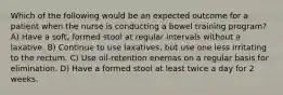 Which of the following would be an expected outcome for a patient when the nurse is conducting a bowel training program? A) Have a soft, formed stool at regular intervals without a laxative. B) Continue to use laxatives, but use one less irritating to the rectum. C) Use oil-retention enemas on a regular basis for elimination. D) Have a formed stool at least twice a day for 2 weeks.