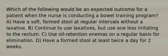 Which of the following would be an expected outcome for a patient when the nurse is conducting a bowel training program? A) Have a soft, formed stool at regular intervals without a laxative. B) Continue to use laxatives, but use one less irritating to the rectum. C) Use oil-retention enemas on a regular basis for elimination. D) Have a formed stool at least twice a day for 2 weeks.