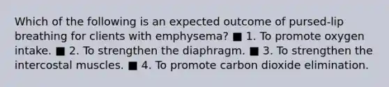 Which of the following is an expected outcome of pursed-lip breathing for clients with emphysema? ■ 1. To promote oxygen intake. ■ 2. To strengthen the diaphragm. ■ 3. To strengthen the intercostal muscles. ■ 4. To promote carbon dioxide elimination.