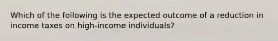 Which of the following is the expected outcome of a reduction in income taxes on high-income individuals?