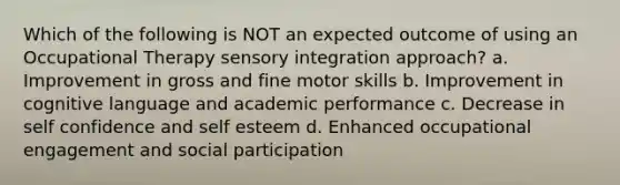 Which of the following is NOT an expected outcome of using an Occupational Therapy sensory integration approach? a. Improvement in gross and fine motor skills b. Improvement in cognitive language and academic performance c. Decrease in self confidence and self esteem d. Enhanced occupational engagement and social participation