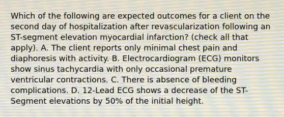 Which of the following are expected outcomes for a client on the second day of hospitalization after revascularization following an ST-segment elevation myocardial infarction? (check all that apply). A. The client reports only minimal chest pain and diaphoresis with activity. B. Electrocardiogram (ECG) monitors show sinus tachycardia with only occasional premature ventricular contractions. C. There is absence of bleeding complications. D. 12-Lead ECG shows a decrease of the ST-Segment elevations by 50% of the initial height.