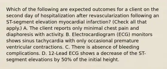 Which of the following are expected outcomes for a client on the second day of hospitalization after revascularization following an ST-segment elevation myocardial infarction? (Check all that apply.) A. The client reports only minimal chest pain and diaphoresis with activity. B. Electrocardiogram (ECG) monitors shows sinus tachycardia with only occasional premature ventricular contractions. C. There is absence of bleeding complications. D. 12-Lead ECG shows a decrease of the ST-segment elevations by 50% of the initial height.