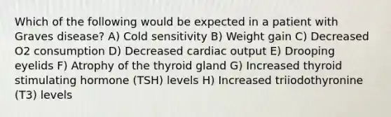 Which of the following would be expected in a patient with Graves disease? A) Cold sensitivity B) Weight gain C) Decreased O2 consumption D) Decreased cardiac output E) Drooping eyelids F) Atrophy of the thyroid gland G) Increased thyroid stimulating hormone (TSH) levels H) Increased triiodothyronine (T3) levels