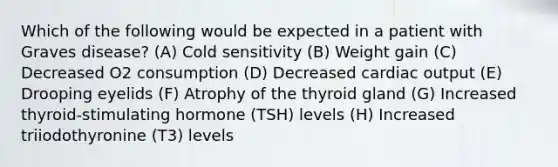 Which of the following would be expected in a patient with Graves disease? (A) Cold sensitivity (B) Weight gain (C) Decreased O2 consumption (D) Decreased cardiac output (E) Drooping eyelids (F) Atrophy of the thyroid gland (G) Increased thyroid-stimulating hormone (TSH) levels (H) Increased triiodothyronine (T3) levels