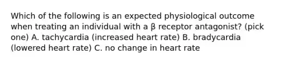 Which of the following is an expected physiological outcome when treating an individual with a β receptor antagonist? (pick one) A. tachycardia (increased heart rate) B. bradycardia (lowered heart rate) C. no change in heart rate