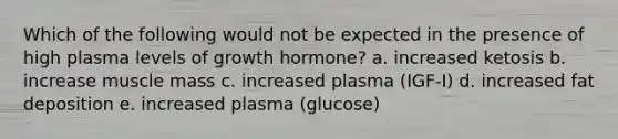 Which of the following would not be expected in the presence of high plasma levels of growth hormone? a. increased ketosis b. increase muscle mass c. increased plasma (IGF-I) d. increased fat deposition e. increased plasma (glucose)