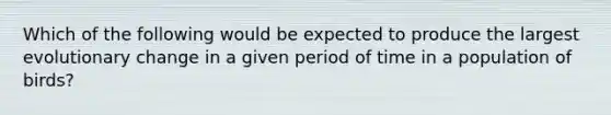 Which of the following would be expected to produce the largest evolutionary change in a given period of time in a population of birds?