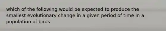 which of the following would be expected to produce the smallest evolutionary change in a given period of time in a population of birds