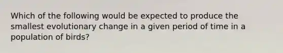 Which of the following would be expected to produce the smallest evolutionary change in a given period of time in a population of birds?