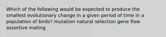 Which of the following would be expected to produce the smallest evolutionary change in a given period of time in a population of birds? mutation natural selection gene flow assortive mating