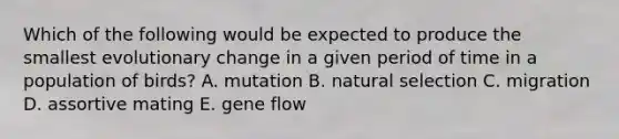 Which of the following would be expected to produce the smallest evolutionary change in a given period of time in a population of birds? A. mutation B. natural selection C. migration D. assortive mating E. gene flow