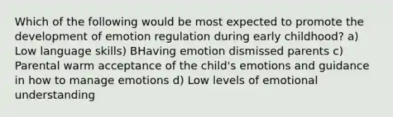 Which of the following would be most expected to promote the development of emotion regulation during early childhood? a) Low language skills) BHaving emotion dismissed parents c) Parental warm acceptance of the child's emotions and guidance in how to manage emotions d) Low levels of emotional understanding