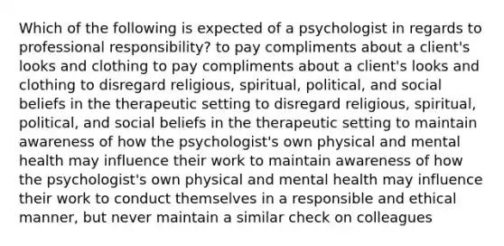 Which of the following is expected of a psychologist in regards to professional responsibility? to pay compliments about a client's looks and clothing to pay compliments about a client's looks and clothing to disregard religious, spiritual, political, and social beliefs in the therapeutic setting to disregard religious, spiritual, political, and social beliefs in the therapeutic setting to maintain awareness of how the psychologist's own physical and mental health may influence their work to maintain awareness of how the psychologist's own physical and mental health may influence their work to conduct themselves in a responsible and ethical manner, but never maintain a similar check on colleagues