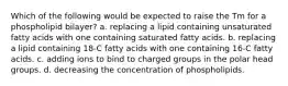 Which of the following would be expected to raise the Tm for a phospholipid bilayer? a. replacing a lipid containing unsaturated fatty acids with one containing saturated fatty acids. b. replacing a lipid containing 18-C fatty acids with one containing 16-C fatty acids. c. adding ions to bind to charged groups in the polar head groups. d. decreasing the concentration of phospholipids.