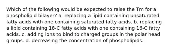 Which of the following would be expected to raise the Tm for a phospholipid bilayer? a. replacing a lipid containing unsaturated fatty acids with one containing saturated fatty acids. b. replacing a lipid containing 18-C fatty acids with one containing 16-C fatty acids. c. adding ions to bind to charged groups in the polar head groups. d. decreasing the concentration of phospholipids.