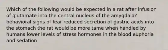 Which of the following would be expected in a rat after infusion of glutamate into the central nucleus of the amygdala? behavioral signs of fear reduced secretion of gastric acids into the stomach the rat would be more tame when handled by humans lower levels of stress hormones in the blood euphoria and sedation