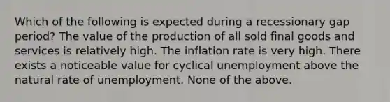 Which of the following is expected during a recessionary gap period? The value of the production of all sold final goods and services is relatively high. The inflation rate is very high. There exists a noticeable value for cyclical unemployment above the natural rate of unemployment. None of the above.