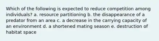 Which of the following is expected to reduce competition among individuals? a. resource partitioning b. the disappearance of a predator from an area c. a decrease in the carrying capacity of an environment d. a shortened mating season e. destruction of habitat space