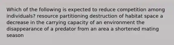 Which of the following is expected to reduce competition among individuals? resource partitioning destruction of habitat space a decrease in the carrying capacity of an environment the disappearance of a predator from an area a shortened mating season