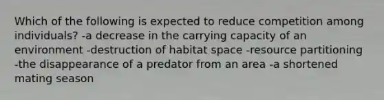 Which of the following is expected to reduce competition among individuals? -a decrease in the carrying capacity of an environment -destruction of habitat space -resource partitioning -the disappearance of a predator from an area -a shortened mating season