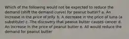 Which of the following would not be expected to reduce the demand (shift the demand curve) for peanut butter? a. An increase in the price of jelly. b. A decrease in the price of tuna (a substitute) c. The discovery that peanut butter causes cancer d. An increase in the price of peanut butter e. All would reduce the demand for peanut butter