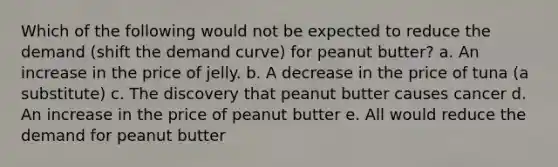 Which of the following would not be expected to reduce the demand (shift the demand curve) for peanut butter? a. An increase in the price of jelly. b. A decrease in the price of tuna (a substitute) c. The discovery that peanut butter causes cancer d. An increase in the price of peanut butter e. All would reduce the demand for peanut butter