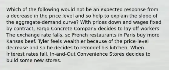 Which of the following would not be an expected response from a decrease in the price level and so help to explain the slope of the aggregate-demand curve? With prices down and wages fixed by contract, Fargo Concrete Company decides to lay off workers The exchange rate falls, so French restaurants in Paris buy more Kansas beef. Tyler feels wealthier because of the price-level decrease and so he decides to remodel his kitchen. When interest rates fall, In-and-Out Convenience Stores decides to build some new stores.