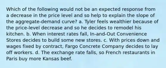 Which of the following would not be an expected response from a decrease in the price level and so help to explain the slope of the aggregate-demand curve? a. Tyler feels wealthier because of the price-level decrease and so he decides to remodel his kitchen. b. When interest rates fall, In-and-Out Convenience Stores decides to build some new stores. c. With prices down and wages fixed by contract, Fargo Concrete Company decides to lay off workers. d. The exchange rate falls, so French restaurants in Paris buy more Kansas beef.