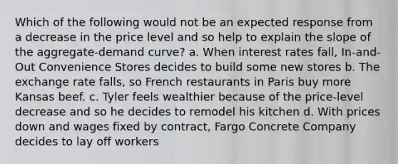 Which of the following would not be an expected response from a decrease in the price level and so help to explain the slope of the aggregate-demand curve? a. When interest rates fall, In-and-Out Convenience Stores decides to build some new stores b. The exchange rate falls, so French restaurants in Paris buy more Kansas beef. c. Tyler feels wealthier because of the price-level decrease and so he decides to remodel his kitchen d. With prices down and wages fixed by contract, Fargo Concrete Company decides to lay off workers