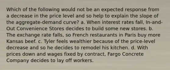 Which of the following would not be an expected response from a decrease in the price level and so help to explain the slope of the aggregate-demand curve? a. When interest rates fall, In-and-Out Convenience Stores decides to build some new stores. b. The exchange rate falls, so French restaurants in Paris buy more Kansas beef. c. Tyler feels wealthier because of the price-level decrease and so he decides to remodel his kitchen. d. With prices down and wages fixed by contract, Fargo Concrete Company decides to lay off workers.