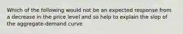 Which of the following would not be an expected response from a decrease in the price level and so help to explain the slop of the aggregate-demand curve