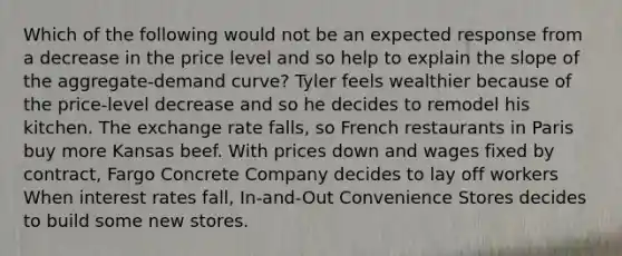 Which of the following would not be an expected response from a decrease in the price level and so help to explain the slope of the aggregate-demand curve? Tyler feels wealthier because of the price-level decrease and so he decides to remodel his kitchen. The exchange rate falls, so French restaurants in Paris buy more Kansas beef. With prices down and wages fixed by contract, Fargo Concrete Company decides to lay off workers When interest rates fall, In-and-Out Convenience Stores decides to build some new stores.