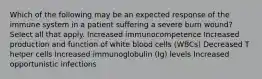 Which of the following may be an expected response of the immune system in a patient suffering a severe burn wound? Select all that apply. Increased immunocompetence Increased production and function of white blood cells (WBCs) Decreased T helper cells Increased immunoglobulin (Ig) levels Increased opportunistic infections