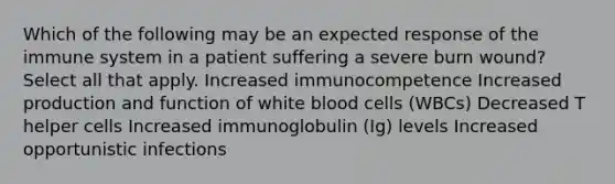 Which of the following may be an expected response of the immune system in a patient suffering a severe burn wound? Select all that apply. Increased immunocompetence Increased production and function of white blood cells (WBCs) Decreased T helper cells Increased immunoglobulin (Ig) levels Increased opportunistic infections