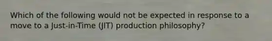 Which of the following would not be expected in response to a move to a Just-in-Time (JIT) production philosophy?