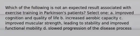 Which of the following is not an expected result associated with exercise training in Parkinson's patients? Select one: a. improved cognition and quality of life b. increased aerobic capacity c. improved muscular strength, leading to stability and improved functional mobility d. slowed progression of the disease process