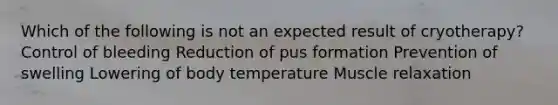 Which of the following is not an expected result of cryotherapy? Control of bleeding Reduction of pus formation Prevention of swelling Lowering of body temperature Muscle relaxation