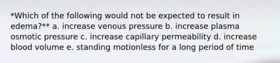 *Which of the following would not be expected to result in edema?** a. increase venous pressure b. increase plasma osmotic pressure c. increase capillary permeability d. increase blood volume e. standing motionless for a long period of time