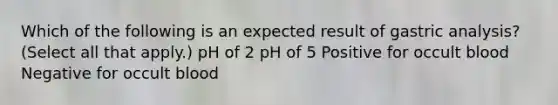 Which of the following is an expected result of gastric analysis? (Select all that apply.) pH of 2 pH of 5 Positive for occult blood Negative for occult blood