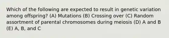 Which of the following are expected to result in genetic variation among offspring? (A) Mutations (B) Crossing over (C) Random assortment of parental chromosomes during meiosis (D) A and B (E) A, B, and C