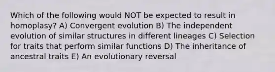 Which of the following would NOT be expected to result in homoplasy? A) Convergent evolution B) The independent evolution of similar structures in different lineages C) Selection for traits that perform similar functions D) The inheritance of ancestral traits E) An evolutionary reversal