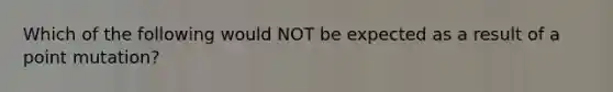 Which of the following would NOT be expected as a result of a point mutation?