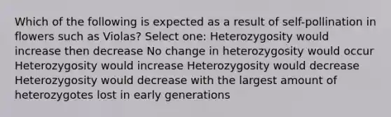 Which of the following is expected as a result of self-pollination in flowers such as Violas? Select one: Heterozygosity would increase then decrease No change in heterozygosity would occur Heterozygosity would increase Heterozygosity would decrease Heterozygosity would decrease with the largest amount of heterozygotes lost in early generations