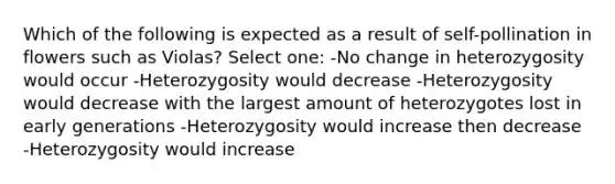 Which of the following is expected as a result of self-pollination in flowers such as Violas? Select one: -No change in heterozygosity would occur -Heterozygosity would decrease -Heterozygosity would decrease with the largest amount of heterozygotes lost in early generations -Heterozygosity would increase then decrease -Heterozygosity would increase