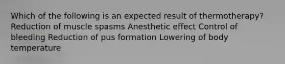 Which of the following is an expected result of thermotherapy? Reduction of muscle spasms Anesthetic effect Control of bleeding Reduction of pus formation Lowering of body temperature