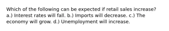 Which of the following can be expected if retail sales increase? a.) Interest rates will fall. b.) Imports will decrease. c.) The economy will grow. d.) Unemployment will increase.