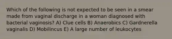 Which of the following is not expected to be seen in a smear made from vaginal discharge in a woman diagnosed with bacterial vaginosis? A) Clue cells B) Anaerobics C) Gardnerella vaginalis D) Mobilincus E) A large number of leukocytes