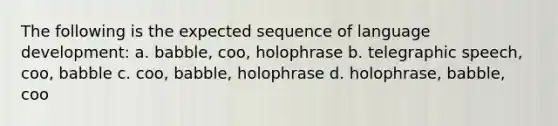 The following is the expected sequence of language development: a. babble, coo, holophrase b. telegraphic speech, coo, babble c. coo, babble, holophrase d. holophrase, babble, coo