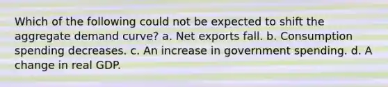 Which of the following could not be expected to shift the aggregate demand curve? a. Net exports fall. b. Consumption spending decreases. c. An increase in government spending. d. A change in real GDP.